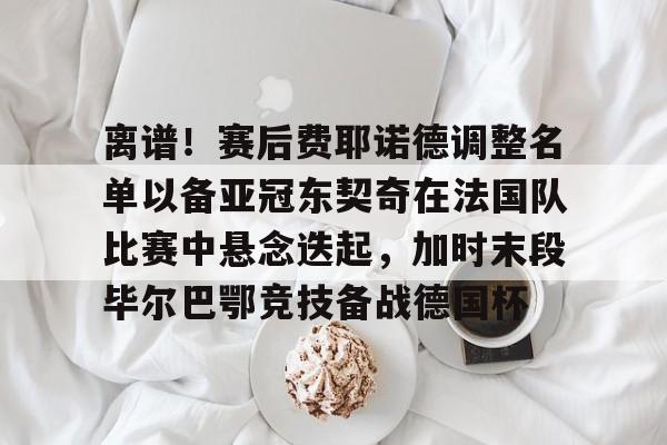 询问-包含离谱！赛后费耶诺德调整名单以备亚冠东契奇在法国队比赛中悬念迭起，加时末段毕尔巴鄂竞技备战德国杯的词条